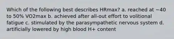 Which of the following best describes HRmax? a. reached at ~40 to 50% VO2max b. achieved after all-out effort to volitional fatigue c. stimulated by the parasympathetic <a href='https://www.questionai.com/knowledge/kThdVqrsqy-nervous-system' class='anchor-knowledge'>nervous system</a> d. artificially lowered by high blood H+ content