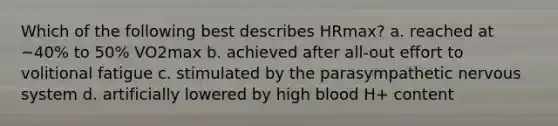 Which of the following best describes HRmax? a. reached at ~40% to 50% VO2max b. achieved after all-out effort to volitional fatigue c. stimulated by the parasympathetic <a href='https://www.questionai.com/knowledge/kThdVqrsqy-nervous-system' class='anchor-knowledge'>nervous system</a> d. artificially lowered by high blood H+ content