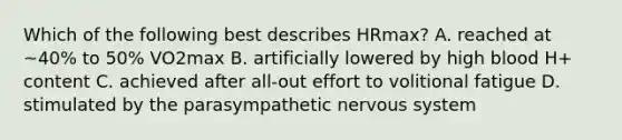 Which of the following best describes HRmax? A. reached at ~40% to 50% VO2max B. artificially lowered by high blood H+ content C. achieved after all-out effort to volitional fatigue D. stimulated by the parasympathetic nervous system