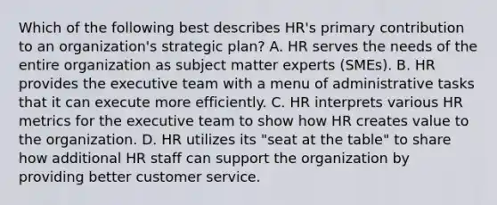 Which of the following best describes HR's primary contribution to an organization's strategic plan? A. HR serves the needs of the entire organization as subject matter experts (SMEs). B. HR provides the executive team with a menu of administrative tasks that it can execute more efficiently. C. HR interprets various HR metrics for the executive team to show how HR creates value to the organization. D. HR utilizes its "seat at the table" to share how additional HR staff can support the organization by providing better customer service.