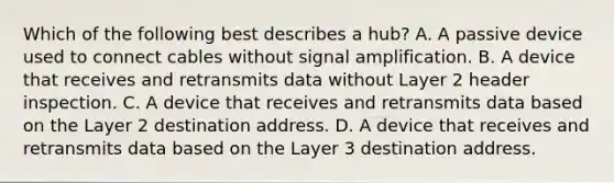 Which of the following best describes a hub? A. A passive device used to connect cables without signal amplification. B. A device that receives and retransmits data without Layer 2 header inspection. C. A device that receives and retransmits data based on the Layer 2 destination address. D. A device that receives and retransmits data based on the Layer 3 destination address.