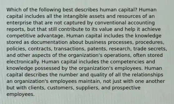 Which of the following best describes human capital? Human capital includes all the intangible assets and resources of an enterprise that are not captured by conventional accounting reports, but that still contribute to its value and help it achieve competitive advantage. Human capital includes the knowledge stored as documentation about business processes, procedures, policies, contracts, transactions, patents, research, trade secrets, and other aspects of the organization's operations, often stored electronically. Human capital includes the competencies and knowledge possessed by the organization's employees. Human capital describes the number and quality of all the relationships an organization's employees maintain, not just with one another but with clients, customers, suppliers, and prospective employees.