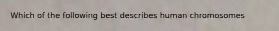 Which of the following best describes human chromosomes