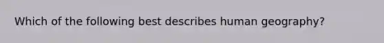 Which of the following best describes human geography?