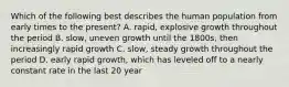 Which of the following best describes the human population from early times to the present? A. rapid, explosive growth throughout the period B. slow, uneven growth until the 1800s, then increasingly rapid growth C. slow, steady growth throughout the period D. early rapid growth, which has leveled off to a nearly constant rate in the last 20 year