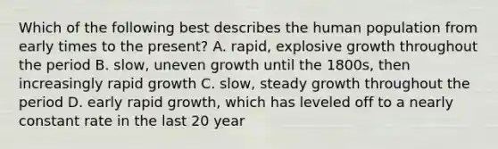 Which of the following best describes the human population from early times to the present? A. rapid, explosive growth throughout the period B. slow, uneven growth until the 1800s, then increasingly rapid growth C. slow, steady growth throughout the period D. early rapid growth, which has leveled off to a nearly constant rate in the last 20 year