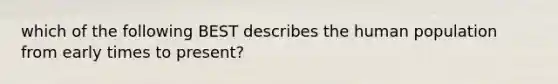 which of the following BEST describes the human population from early times to present?