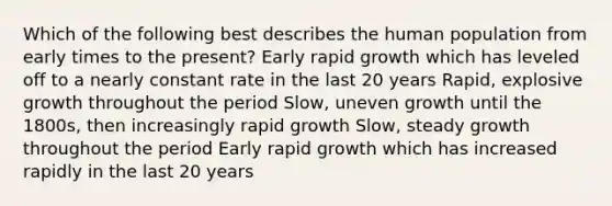 Which of the following best describes the human population from early times to the present? Early rapid growth which has leveled off to a nearly constant rate in the last 20 years Rapid, explosive growth throughout the period Slow, uneven growth until the 1800s, then increasingly rapid growth Slow, steady growth throughout the period Early rapid growth which has increased rapidly in the last 20 years