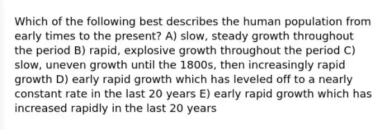 Which of the following best describes the human population from early times to the present? A) slow, steady growth throughout the period B) rapid, explosive growth throughout the period C) slow, uneven growth until the 1800s, then increasingly rapid growth D) early rapid growth which has leveled off to a nearly constant rate in the last 20 years E) early rapid growth which has increased rapidly in the last 20 years