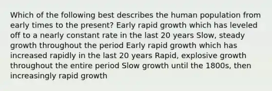 Which of the following best describes the human population from early times to the present? Early rapid growth which has leveled off to a nearly constant rate in the last 20 years Slow, steady growth throughout the period Early rapid growth which has increased rapidly in the last 20 years Rapid, explosive growth throughout the entire period Slow growth until the 1800s, then increasingly rapid growth