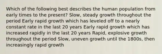 Which of the following best describes the human population from early times to the present? Slow, steady growth throughout the period Early rapid growth which has leveled off to a nearly constant rate in the last 20 years Early rapid growth which has increased rapidly in the last 20 years Rapid, explosive growth throughout the period Slow, uneven growth until the 1800s, then increasingly rapid growth