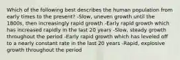 Which of the following best describes the human population from early times to the present? -Slow, uneven growth until the 1800s, then increasingly rapid growth -Early rapid growth which has increased rapidly in the last 20 years -Slow, steady growth throughout the period -Early rapid growth which has leveled off to a nearly constant rate in the last 20 years -Rapid, explosive growth throughout the period