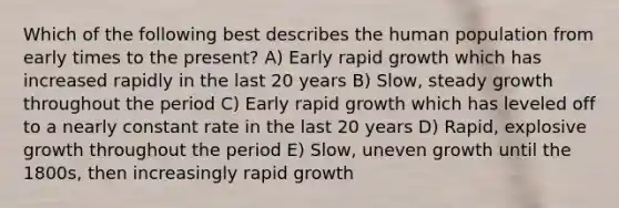 Which of the following best describes the human population from early times to the present? A) Early rapid growth which has increased rapidly in the last 20 years B) Slow, steady growth throughout the period C) Early rapid growth which has leveled off to a nearly constant rate in the last 20 years D) Rapid, explosive growth throughout the period E) Slow, uneven growth until the 1800s, then increasingly rapid growth