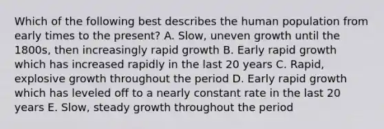 Which of the following best describes the human population from early times to the present? A. Slow, uneven growth until the 1800s, then increasingly rapid growth B. Early rapid growth which has increased rapidly in the last 20 years C. Rapid, explosive growth throughout the period D. Early rapid growth which has leveled off to a nearly constant rate in the last 20 years E. Slow, steady growth throughout the period