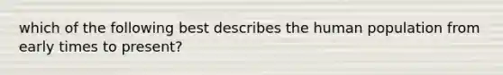 which of the following best describes the human population from early times to present?