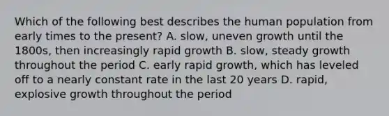 Which of the following best describes the human population from early times to the present? A. slow, uneven growth until the 1800s, then increasingly rapid growth B. slow, steady growth throughout the period C. early rapid growth, which has leveled off to a nearly constant rate in the last 20 years D. rapid, explosive growth throughout the period