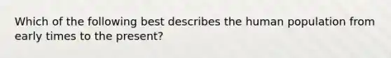 Which of the following best describes the human population from early times to the present?