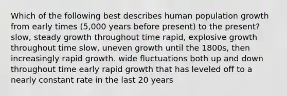 Which of the following best describes human population growth from early times (5,000 years before present) to the present? slow, steady growth throughout time rapid, explosive growth throughout time slow, uneven growth until the 1800s, then increasingly rapid growth. wide fluctuations both up and down throughout time early rapid growth that has leveled off to a nearly constant rate in the last 20 years