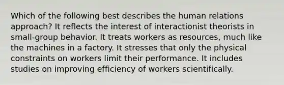 Which of the following best describes the human relations approach? It reflects the interest of interactionist theorists in small-group behavior. It treats workers as resources, much like the machines in a factory. It stresses that only the physical constraints on workers limit their performance. It includes studies on improving efficiency of workers scientifically.