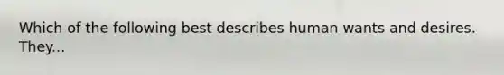 Which of the following best describes human wants and desires. They...