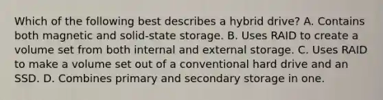 Which of the following best describes a hybrid drive? A. Contains both magnetic and solid-state storage. B. Uses RAID to create a volume set from both internal and external storage. C. Uses RAID to make a volume set out of a conventional hard drive and an SSD. D. Combines primary and secondary storage in one.