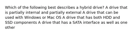 Which of the following best describes a hybrid drive? A drive that is partially internal and partially external A drive that can be used with Windows or Mac OS A drive that has both HDD and SSD components A drive that has a SATA interface as well as one other