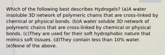 Which of the following best describes Hydrogels? (a)A water insoluble 3D network of polymeric chains that are cross-linked by chemical or physical bonds. (b)A water soluble 3D network of polymeric chains that are cross-linked by chemical or physical bonds. (c)They are used for their soft hydrophobic nature that mimics soft tissues. (d)They contain less than 10% water. (e)None of the above.