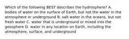 Which of the following BEST describes the hydrosphere? A. bodies of water on the surface of Earth, but not the water in the atmosphere or underground B. salt water in the oceans, but not fresh water C. water that is underground or mixed into the geosphere D. water in any location on Earth, including the atmosphere, surface, and underground