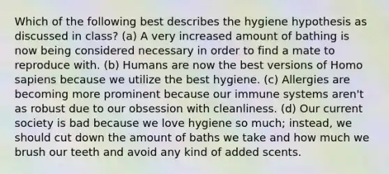 Which of the following best describes the hygiene hypothesis as discussed in class? (a) A very increased amount of bathing is now being considered necessary in order to find a mate to reproduce with. (b) Humans are now the best versions of Homo sapiens because we utilize the best hygiene. (c) Allergies are becoming more prominent because our immune systems aren't as robust due to our obsession with cleanliness. (d) Our current society is bad because we love hygiene so much; instead, we should cut down the amount of baths we take and how much we brush our teeth and avoid any kind of added scents.