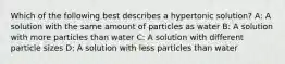 Which of the following best describes a hypertonic solution? A: A solution with the same amount of particles as water B: A solution with more particles than water C: A solution with different particle sizes D: A solution with less particles than water