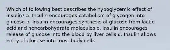 Which of following best describes the hypoglycemic effect of insulin? a. Insulin encourages catabolism of glycogen into glucose b. Insulin encourages synthesis of glucose from lactic acid and noncarbohydrate molecules c. Insulin encourages release of glucose into the blood by liver cells d. Insulin allows entry of glucose into most body cells