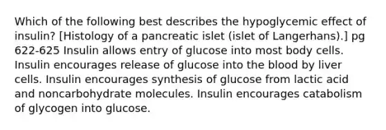 Which of the following best describes the hypoglycemic effect of insulin? [Histology of a pancreatic islet (islet of Langerhans).] pg 622-625 Insulin allows entry of glucose into most body cells. Insulin encourages release of glucose into <a href='https://www.questionai.com/knowledge/k7oXMfj7lk-the-blood' class='anchor-knowledge'>the blood</a> by liver cells. Insulin encourages synthesis of glucose from lactic acid and noncarbohydrate molecules. Insulin encourages catabolism of glycogen into glucose.