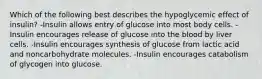 Which of the following best describes the hypoglycemic effect of insulin? -Insulin allows entry of glucose into most body cells. -Insulin encourages release of glucose into the blood by liver cells. -Insulin encourages synthesis of glucose from lactic acid and noncarbohydrate molecules. -Insulin encourages catabolism of glycogen into glucose.