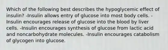 Which of the following best describes the hypoglycemic effect of insulin? -Insulin allows entry of glucose into most body cells. -Insulin encourages release of glucose into the blood by liver cells. -Insulin encourages synthesis of glucose from lactic acid and noncarbohydrate molecules. -Insulin encourages catabolism of glycogen into glucose.