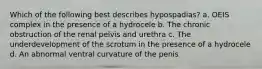 Which of the following best describes hypospadias? a. OEIS complex in the presence of a hydrocele b. The chronic obstruction of the renal pelvis and urethra c. The underdevelopment of the scrotum in the presence of a hydrocele d. An abnormal ventral curvature of the penis