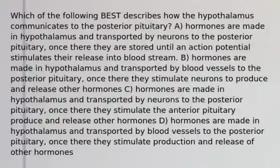 Which of the following BEST describes how the hypothalamus communicates to the posterior pituitary? A) hormones are made in hypothalamus and transported by neurons to the posterior pituitary, once there they are stored until an action potential stimulates their release into blood stream. B) hormones are made in hypothalamus and transported by blood vessels to the posterior pituitary, once there they stimulate neurons to produce and release other hormones C) hormones are made in hypothalamus and transported by neurons to the posterior pituitary, once there they stimulate the anterior pituitary produce and release other hormones D) hormones are made in hypothalamus and transported by blood vessels to the posterior pituitary, once there they stimulate production and release of other hormones