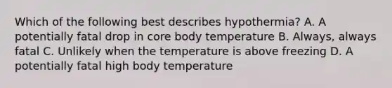 Which of the following best describes hypothermia? A. A potentially fatal drop in core body temperature B. Always, always fatal C. Unlikely when the temperature is above freezing D. A potentially fatal high body temperature