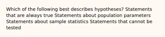 Which of the following best describes​ hypotheses? Statements that are always true Statements about population parameters Statements about sample statistics Statements that cannot be tested