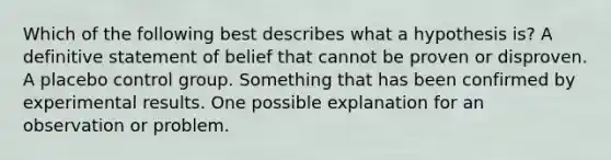 Which of the following best describes what a hypothesis is? A definitive statement of belief that cannot be proven or disproven. A placebo control group. Something that has been confirmed by experimental results. One possible explanation for an observation or problem.