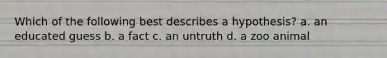 Which of the following best describes a hypothesis? a. an educated guess b. a fact c. an untruth d. a zoo animal