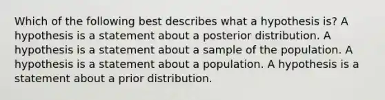 Which of the following best describes what a hypothesis is? A hypothesis is a statement about a posterior distribution. A hypothesis is a statement about a sample of the population. A hypothesis is a statement about a population. A hypothesis is a statement about a prior distribution.