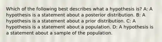 Which of the following best describes what a hypothesis is? A: A hypothesis is a statement about a posterior distribution. B: A hypothesis is a statement about a prior distribution. C: A hypothesis is a statement about a population. D: A hypothesis is a statement about a sample of the population.