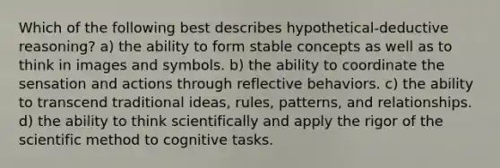 Which of the following best describes hypothetical-deductive reasoning? a) the ability to form stable concepts as well as to think in images and symbols. b) the ability to coordinate the sensation and actions through reflective behaviors. c) the ability to transcend traditional ideas, rules, patterns, and relationships. d) the ability to think scientifically and apply the rigor of the scientific method to cognitive tasks.