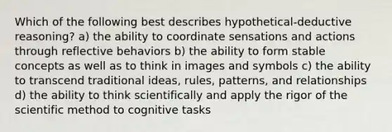 Which of the following best describes hypothetical-deductive reasoning? a) the ability to coordinate sensations and actions through reflective behaviors b) the ability to form stable concepts as well as to think in images and symbols c) the ability to transcend traditional ideas, rules, patterns, and relationships d) the ability to think scientifically and apply the rigor of <a href='https://www.questionai.com/knowledge/koXrTCHtT5-the-scientific-method' class='anchor-knowledge'>the scientific method</a> to cognitive tasks