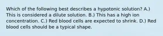 Which of the following best describes a hypotonic solution? A.) This is considered a dilute solution. B.) This has a high ion concentration. C.) Red blood cells are expected to shrink. D.) Red blood cells should be a typical shape.