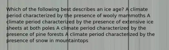 Which of the following best describes an ice age? A climate period characterized by the presence of wooly mammoths A climate period characterized by the presence of extensive ice sheets at both poles A climate period characterized by the presence of pine forests A climate period characterized by the presence of snow in mountaintops