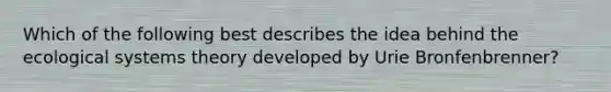 Which of the following best describes the idea behind the ecological systems theory developed by Urie Bronfenbrenner?