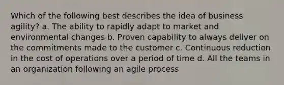 Which of the following best describes the idea of business agility? a. The ability to rapidly adapt to market and environmental changes b. Proven capability to always deliver on the commitments made to the customer c. Continuous reduction in the cost of operations over a period of time d. All the teams in an organization following an agile process