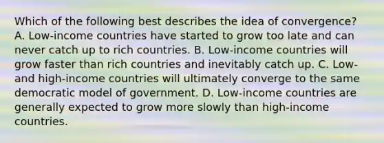 Which of the following best describes the idea of​ convergence? A. ​Low-income countries have started to grow too late and can never catch up to rich countries. B. ​Low-income countries will grow faster than rich countries and inevitably catch up. C. ​Low- and​ high-income countries will ultimately converge to the same democratic model of government. D. ​Low-income countries are generally expected to grow more slowly than​ high-income countries.