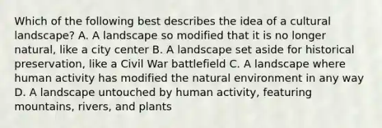 Which of the following best describes the idea of a cultural landscape? A. A landscape so modified that it is no longer natural, like a city center B. A landscape set aside for historical preservation, like a Civil War battlefield C. A landscape where human activity has modified the natural environment in any way D. A landscape untouched by human activity, featuring mountains, rivers, and plants